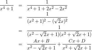 Rendered by QuickLaTeX.com \begin{eqnarray*} \frac{1}{x^4+1} & = & \frac{1}{x^4+1+2x^2-2x^2} \\ & = & \frac{1}{(x^2+1)^2-(\sqrt{2}x)^2} \\ & = & \frac{1}{(x^2-\sqrt{2}x+1)(x^2+\sqrt{2}x+1)} \\ & = & \frac{Ax+B}{x^2-\sqrt{2}x+1} + \frac{Cx+D}{x^2 + \sqrt{2}x+1} \end{eqnarray*}