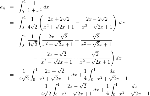 Rendered by QuickLaTeX.com \begin{eqnarray*} a_4 & = & \int_{0}^{1}\frac{1}{1+x^4}\,dx \\ & = & \int_{0}^{1}\frac{1}{4\sqrt{2}}\left(\frac{2x+2\sqrt{2}}{x^2+\sqrt{2}x+1} - \frac{2x-2\sqrt{2}}{x^2-\sqrt{2}x+1}\right)\,dx \\ & = & \int_{0}^{1}\frac{1}{4\sqrt{2}}\Biggl(\frac{2x+\sqrt{2}}{x^2+\sqrt{2}x+1} + \frac{\sqrt{2}}{x^2+\sqrt{2}x+1} \\ & & ~~~~~~~~-~ \frac{2x-\sqrt{2}}{x^2-\sqrt{2}x+1}+ \frac{\sqrt{2}}{x^2-\sqrt{2}x+1}\Biggr)\,dx \\ & = & \frac{1}{4\sqrt{2}}\int_{0}^{1}\frac{2x+\sqrt{2}}{x^2+\sqrt{2}x+1}\,dx + \frac{1}{4}\int_{0}^{1}\frac{dx}{x^2+\sqrt{2}x+1} \\ & & ~~~~~~~~-~ \frac{1}{4\sqrt{2}}\int_{0}^{1}\frac{2x-\sqrt{2}}{x^2-\sqrt{2}x+1}\,dx + \frac{1}{4}\int_{0}^{1}\frac{dx}{x^2-\sqrt{2}x+1} \end{eqnarray*}