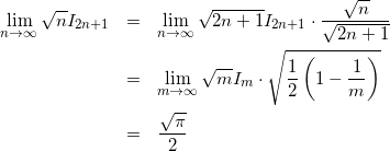 Rendered by QuickLaTeX.com \begin{eqnarray*} \lim_{n \to \infty}\sqrt{n}I_{2n+1} & = & \lim_{n \to \infty} \sqrt{2n+1}I_{2n+1} \cdot \frac{\sqrt{n}}{\sqrt{2n+1}} \\ & = & \lim_{m \to \infty} \sqrt{m}I_m \cdot \sqrt{\frac{1}{2}\left(1 - \frac{1}{m}\right)} \\ & = & \frac{\sqrt{\pi}}{2} \end{eqnarray*}