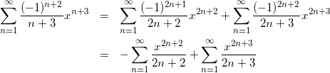 Rendered by QuickLaTeX.com \begin{eqnarray*} \sum_{n=1}^{\infty}\frac{(-1)^{n+2}}{n+3}x^{n+3} & = & \sum_{n=1}^{\infty}\frac{(-1)^{2n+1}}{2n+2}x^{2n+2} + \sum_{n=1}^{\infty}\frac{(-1)^{2n+2}}{2n+3}x^{2n+3} \\ & = & - \sum_{n=1}^{\infty}\frac{x^{2n+2}}{2n+2} + \sum_{n=1}^{\infty}\frac{x^{2n+3}}{2n+3} \end{eqnarray*}