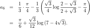 Rendered by QuickLaTeX.com \begin{eqnarray*} a_6 & = & \frac{1}{3} \cdot \frac{\pi}{4} -\frac{1}{3}\left(\frac{\sqrt{3}}{4}\log{\frac{2-\sqrt{3}}{2+\sqrt{3}} - \frac{\pi}{4}\right) \\ & = & \frac{\pi}{6} + \frac{\sqrt{3}}{12}\log{(7-4\sqrt{3})}. \end{eqnarray*}