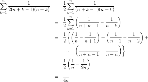 Rendered by QuickLaTeX.com \begin{eqnarray*} \sum_{k=1}^{n}\frac{1}{2(n+k-1)(n+k)} & = & \frac{1}{2}\sum_{k=1}^{n}\frac{1}{(n+k-1)(n+k)} \\ & = & \frac{1}{2}\sum_{k=1}^{n}\left(\frac{1}{n+k-1} - \frac{1}{n+k}\right) \\ & = & \frac{1}{2}\left\{\left(\frac{1}{n} - \frac{1}{n+1}\right) + \left(\frac{1}{n+1} - \frac{1}{n+2}\right) + \right. \\ & & \left. \cdots + \left(\frac{1}{n+n-1} - \frac{1}{n+n}\right)\right\} \\ & = & \frac{1}{2}\left(\frac{1}{n} - \frac{1}{2n}\right) \\ & = & \frac{1}{4n} \end{eqnarray*}
