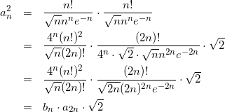 Rendered by QuickLaTeX.com \begin{eqnarray*} a_n^2 & = & \frac{n!}{\sqrt{n} n^n e^{-n}} \cdot \frac{n!}{\sqrt{n} n^n e^{-n}}\\ & = & \frac{4^n(n!)^2}{\sqrt{n}(2n)!}\cdot\frac{(2n)!}{4^n \cdot \sqrt{2}\cdot \sqrt{n} n^{2n} e^{-2n}} \cdot \sqrt{2} \\ & = & \frac{4^n(n!)^2}{\sqrt{n}(2n)!}\cdot\frac{(2n)!}{\sqrt{2n}(2n)^{2n}e^{-2n}}\cdot \sqrt{2} \\ & = & b_n \cdot a_{2n} \cdot \sqrt{2} \end{eqnarray*}