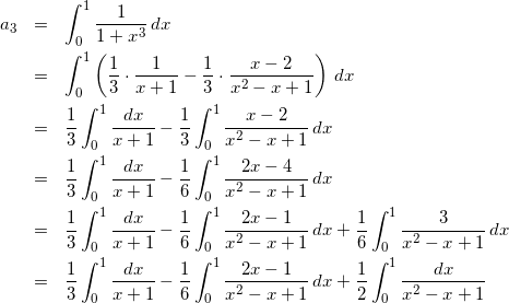 Rendered by QuickLaTeX.com \begin{eqnarray*} a_3 & = & \int_{0}^{1}\frac{1}{1+x^3}\,dx \\ & = & \int_{0}^{1}\left(\frac{1}{3}\cdot\frac{1}{x+1} - \frac{1}{3}\cdot\frac{x-2}{x^2-x+1}\right)\,dx \\ & = & \frac{1}{3}\int_{0}^{1}\frac{dx}{x+1} - \frac{1}{3}\int_{0}^{1}\frac{x-2}{x^2-x+1}\,dx \\ & = & \frac{1}{3}\int_{0}^{1}\frac{dx}{x+1} - \frac{1}{6}\int_{0}^{1}\frac{2x-4}{x^2-x+1}\,dx \\ & = & \frac{1}{3}\int_{0}^{1}\frac{dx}{x+1} - \frac{1}{6}\int_{0}^{1}\frac{2x-1}{x^2-x+1}\,dx + \frac{1}{6}\int_{0}^{1}\frac{3}{x^2-x+1}\,dx \\ & = & \frac{1}{3}\int_{0}^{1}\frac{dx}{x+1} - \frac{1}{6}\int_{0}^{1}\frac{2x-1}{x^2-x+1}\,dx + \frac{1}{2}\int_{0}^{1}\frac{dx}{x^2-x+1} \end{eqnarray*}