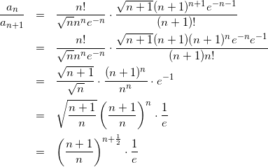 Rendered by QuickLaTeX.com \begin{eqnarray*} \frac{a_n}{a_{n+1}} & = & \frac{n!}{\sqrt{n}n^ne^{-n}} \cdot \frac{\sqrt{n+1}(n+1)^{n+1}e^{-n-1}}{(n+1)!} \\ & = & \frac{n!}{\sqrt{n}n^ne^{-n}} \cdot \frac{\sqrt{n+1}(n+1)(n+1)^{n}e^{-n}e^{-1}}{(n+1)n!} \\ & = & \frac{\sqrt{n+1}}{\sqrt{n}}\cdot\frac{(n+1)^n}{n^n}\cdot e^{-1} \\ & = & \sqrt{\frac{n+1}{n}}\left(\frac{n+1}{n}\right)^n\cdot\frac{1}{e} \\ & = & \left(\frac{n+1}{n}\right)^{n+\frac{1}{2}}\cdot\frac{1}{e} \end{eqnarray*}